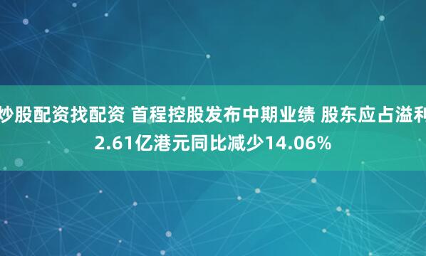 炒股配资找配资 首程控股发布中期业绩 股东应占溢利2.61亿港元同比减少14.06%