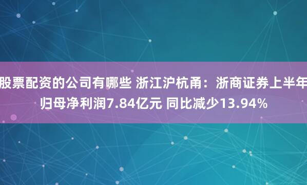 股票配资的公司有哪些 浙江沪杭甬：浙商证券上半年归母净利润7.84亿元 同比减少13.94%