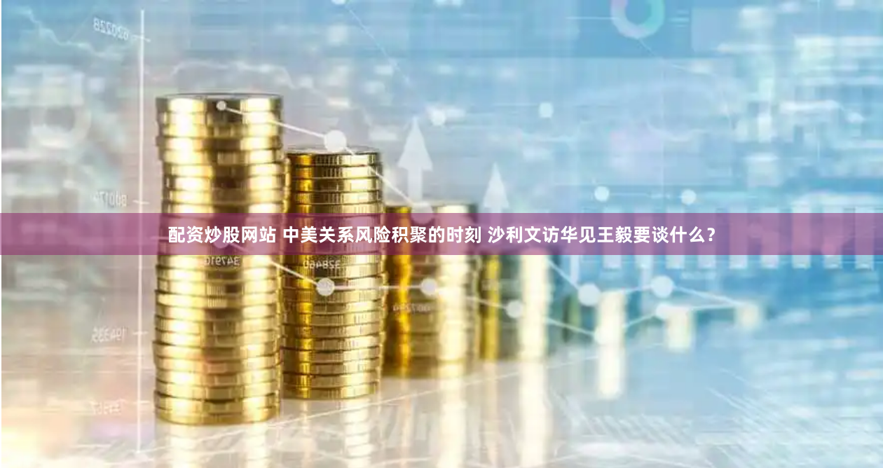 配资炒股网站 中美关系风险积聚的时刻 沙利文访华见王毅要谈什么？