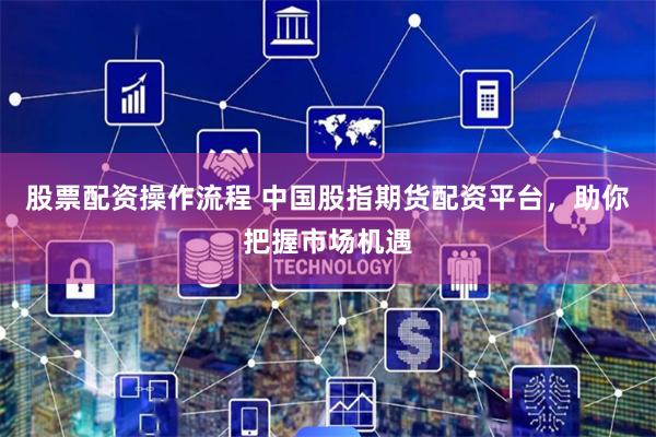 股票配资操作流程 中国股指期货配资平台，助你把握市场机遇