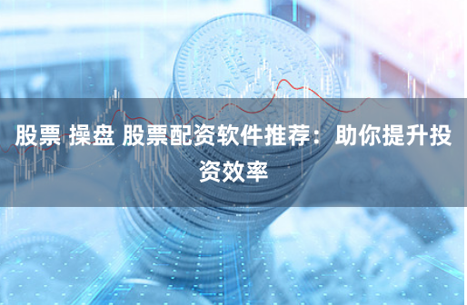 股票 操盘 股票配资软件推荐：助你提升投资效率