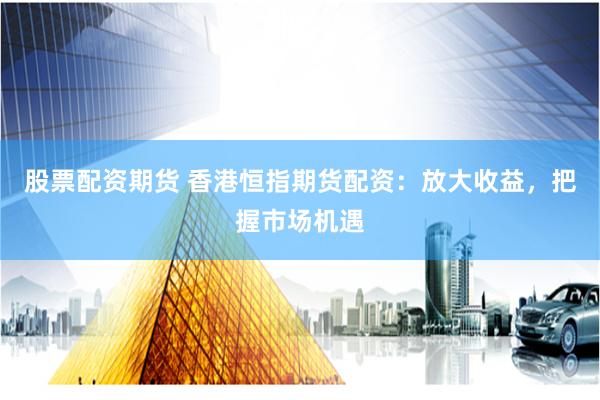 股票配资期货 香港恒指期货配资：放大收益，把握市场机遇