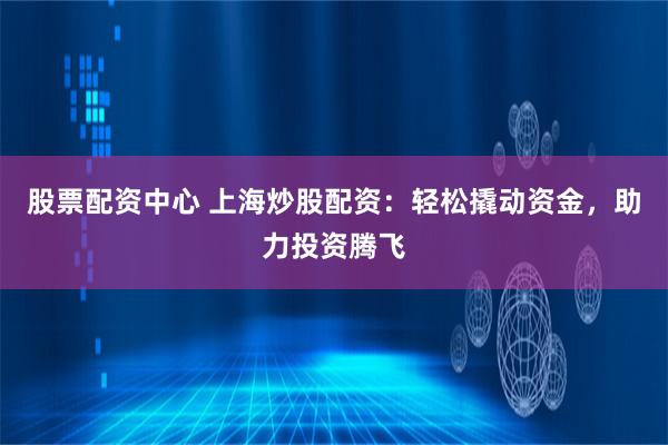 股票配资中心 上海炒股配资：轻松撬动资金，助力投资腾飞