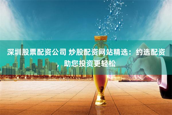 深圳股票配资公司 炒股配资网站精选：约选配资，助您投资更轻松