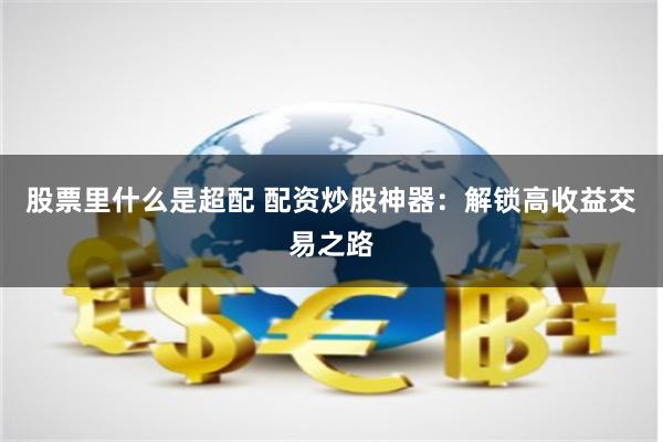 股票里什么是超配 配资炒股神器：解锁高收益交易之路