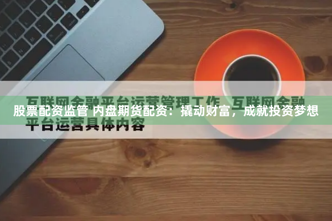 股票配资监管 内盘期货配资：撬动财富，成就投资梦想