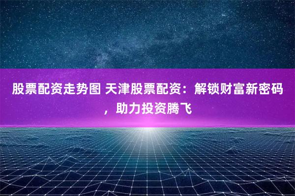 股票配资走势图 天津股票配资：解锁财富新密码，助力投资腾飞