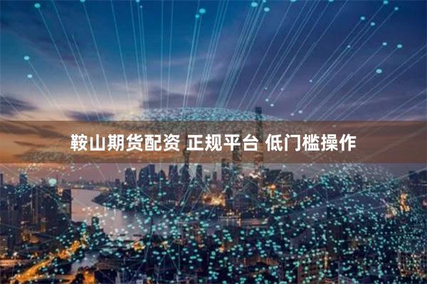 鞍山期货配资 正规平台 低门槛操作