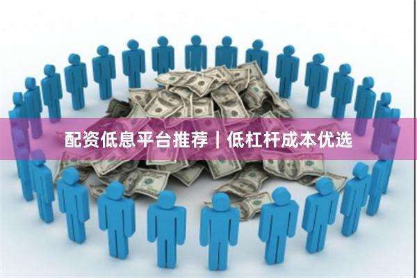 配资低息平台推荐｜低杠杆成本优选