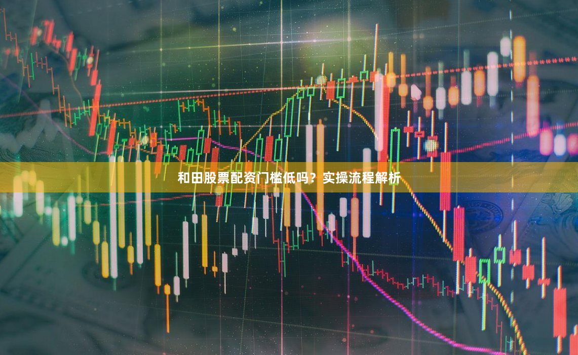 和田股票配资门槛低吗？实操流程解析